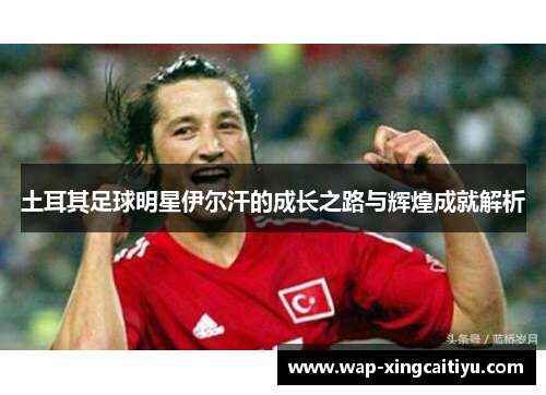 土耳其足球明星伊尔汗的成长之路与辉煌成就解析
