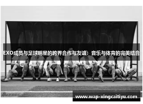 EXO成员与足球明星的跨界合作与友谊：音乐与体育的完美结合