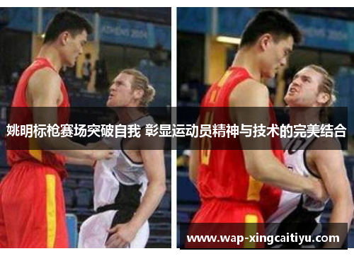 姚明标枪赛场突破自我 彰显运动员精神与技术的完美结合