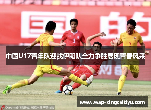 中国U17青年队迎战伊朗队全力争胜展现青春风采